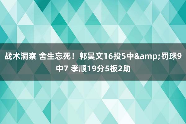 战术洞察 舍生忘死！郭昊文16投5中&罚球9中7 孝顺19分5板2助