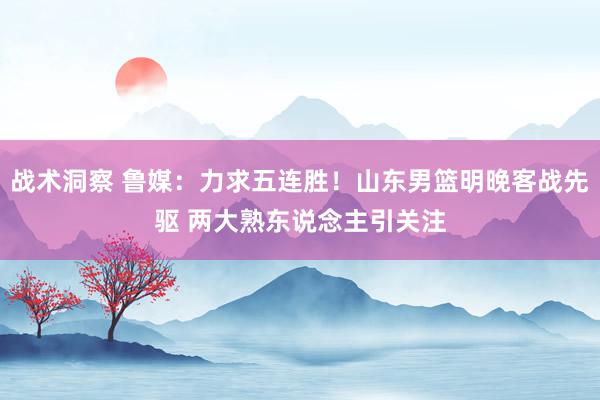 战术洞察 鲁媒：力求五连胜！山东男篮明晚客战先驱 两大熟东说念主引关注