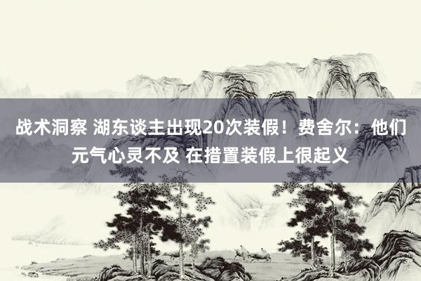 战术洞察 湖东谈主出现20次装假！费舍尔：他们元气心灵不及 在措置装假上很起义