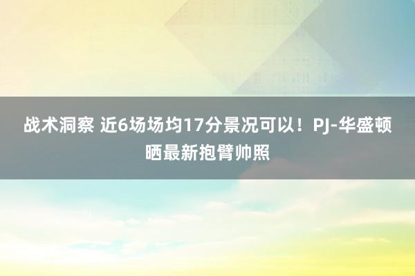 战术洞察 近6场场均17分景况可以！PJ-华盛顿晒最新抱臂帅照