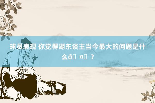 球员表现 你觉得湖东谈主当今最大的问题是什么🤔？