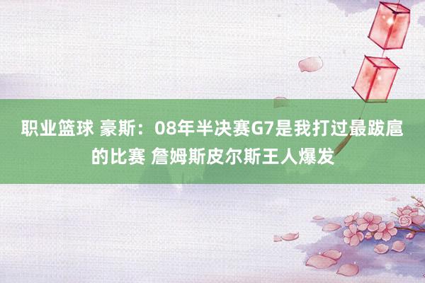 职业篮球 豪斯：08年半决赛G7是我打过最跋扈的比赛 詹姆斯皮尔斯王人爆发