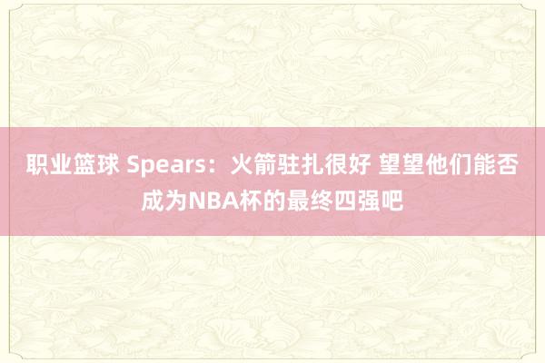 职业篮球 Spears：火箭驻扎很好 望望他们能否成为NBA杯的最终四强吧