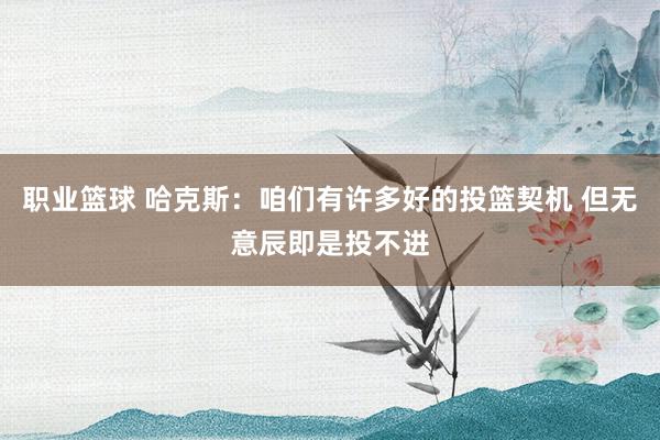 职业篮球 哈克斯：咱们有许多好的投篮契机 但无意辰即是投不进