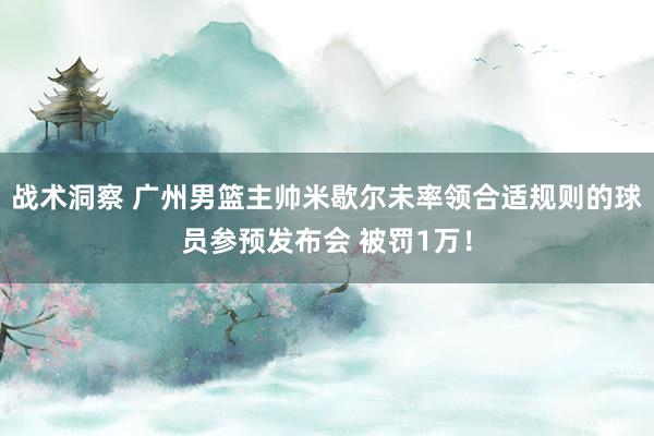 战术洞察 广州男篮主帅米歇尔未率领合适规则的球员参预发布会 被罚1万！