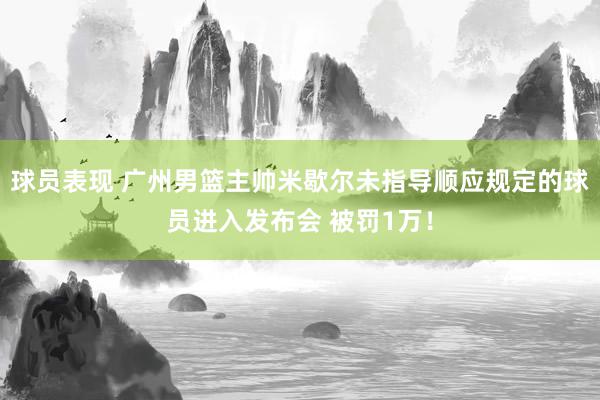 球员表现 广州男篮主帅米歇尔未指导顺应规定的球员进入发布会 被罚1万！