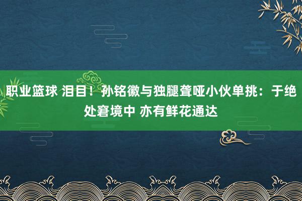 职业篮球 泪目！孙铭徽与独腿聋哑小伙单挑：于绝处窘境中 亦有鲜花通达