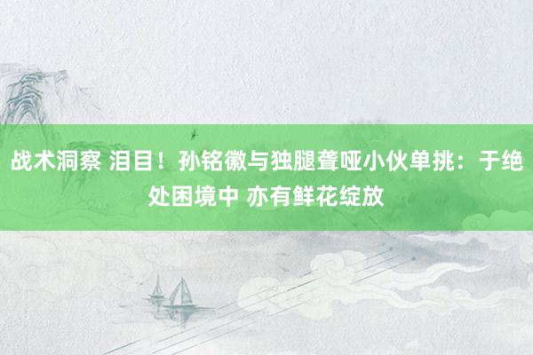 战术洞察 泪目！孙铭徽与独腿聋哑小伙单挑：于绝处困境中 亦有鲜花绽放