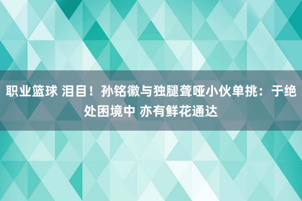 职业篮球 泪目！孙铭徽与独腿聋哑小伙单挑：于绝处困境中 亦有鲜花通达