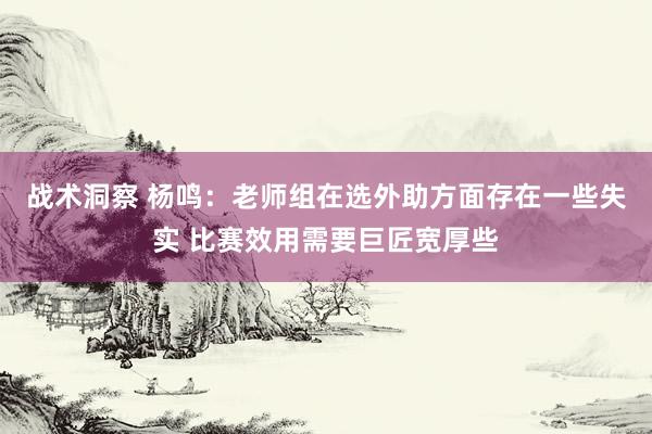 战术洞察 杨鸣：老师组在选外助方面存在一些失实 比赛效用需要巨匠宽厚些