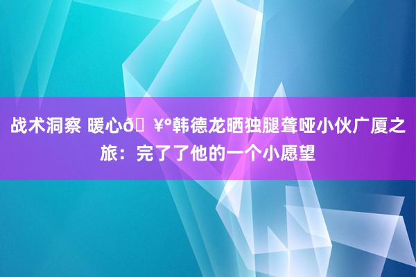 战术洞察 暖心🥰韩德龙晒独腿聋哑小伙广厦之旅：完了了他的一个小愿望