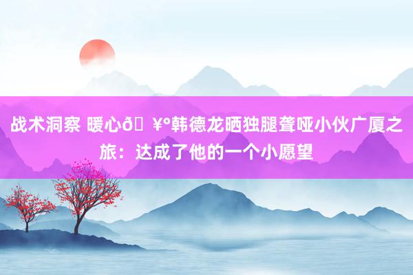 战术洞察 暖心🥰韩德龙晒独腿聋哑小伙广厦之旅：达成了他的一个小愿望