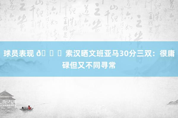 球员表现 👀索汉晒文班亚马30分三双：很庸碌但又不同寻常