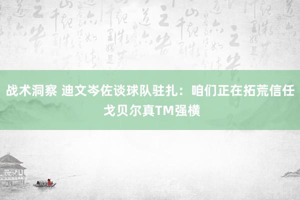 战术洞察 迪文岑佐谈球队驻扎：咱们正在拓荒信任 戈贝尔真TM强横