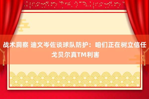 战术洞察 迪文岑佐谈球队防护：咱们正在树立信任 戈贝尔真TM利害