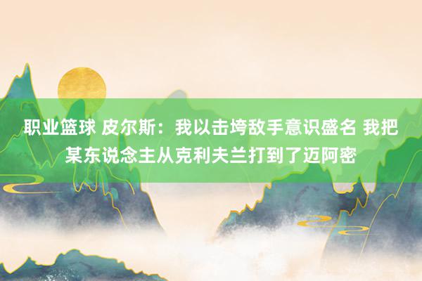 职业篮球 皮尔斯：我以击垮敌手意识盛名 我把某东说念主从克利夫兰打到了迈阿密