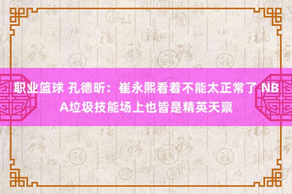 职业篮球 孔德昕：崔永熙看着不能太正常了 NBA垃圾技能场上也皆是精英天禀