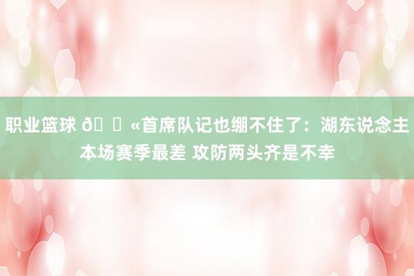 职业篮球 😫首席队记也绷不住了：湖东说念主本场赛季最差 攻防两头齐是不幸