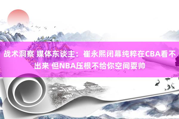 战术洞察 媒体东谈主：崔永熙闭幕纯粹在CBA看不出来 但NBA压根不给你空间耍帅