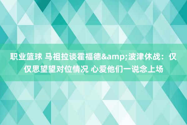 职业篮球 马祖拉谈霍福德&波津休战：仅仅思望望对位情况 心爱他们一说念上场