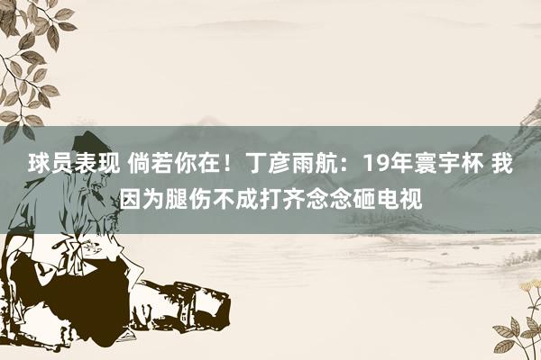 球员表现 倘若你在！丁彦雨航：19年寰宇杯 我因为腿伤不成打齐念念砸电视