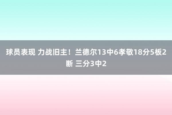 球员表现 力战旧主！兰德尔13中6孝敬18分5板2断 三分3中2