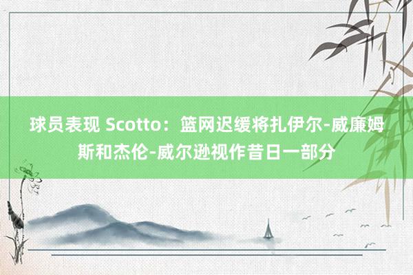 球员表现 Scotto：篮网迟缓将扎伊尔-威廉姆斯和杰伦-威尔逊视作昔日一部分