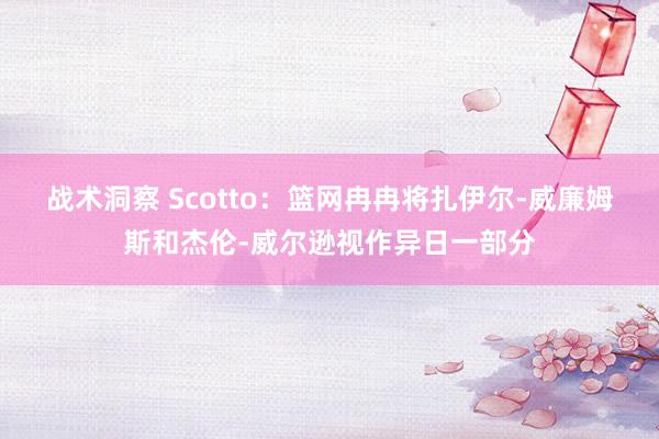 战术洞察 Scotto：篮网冉冉将扎伊尔-威廉姆斯和杰伦-威尔逊视作异日一部分