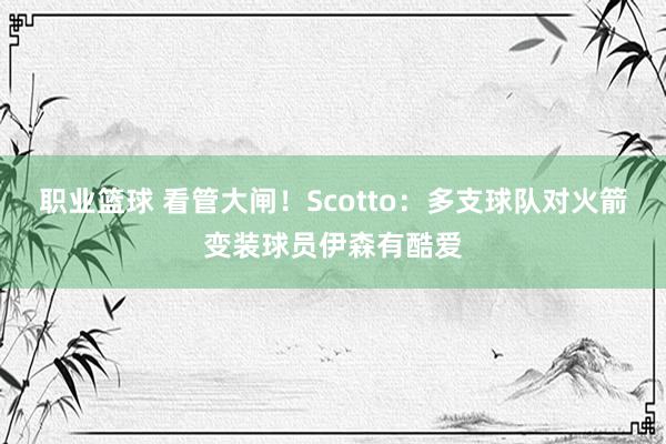 职业篮球 看管大闸！Scotto：多支球队对火箭变装球员伊森有酷爱