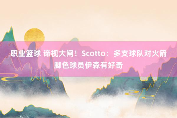 职业篮球 谛视大闸！Scotto：多支球队对火箭脚色球员伊森有好奇