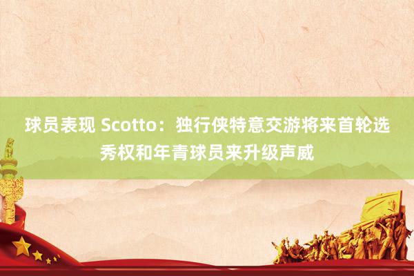 球员表现 Scotto：独行侠特意交游将来首轮选秀权和年青球员来升级声威