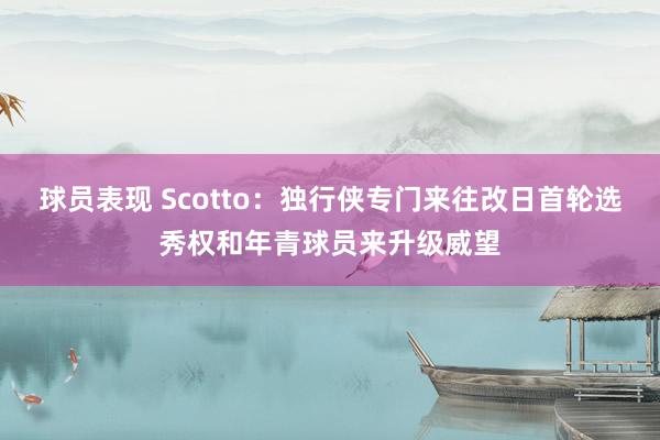 球员表现 Scotto：独行侠专门来往改日首轮选秀权和年青球员来升级威望