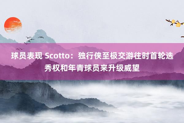 球员表现 Scotto：独行侠至极交游往时首轮选秀权和年青球员来升级威望