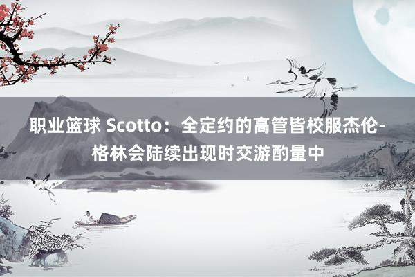 职业篮球 Scotto：全定约的高管皆校服杰伦-格林会陆续出现时交游酌量中