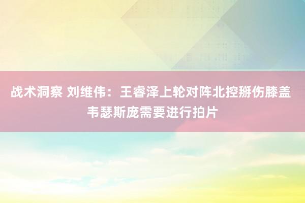 战术洞察 刘维伟：王睿泽上轮对阵北控掰伤膝盖 韦瑟斯庞需要进行拍片