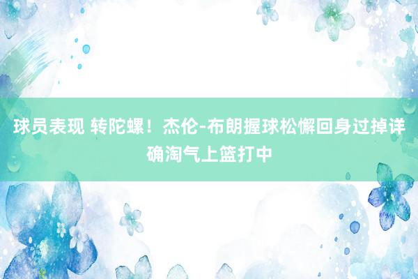 球员表现 转陀螺！杰伦-布朗握球松懈回身过掉详确淘气上篮打中