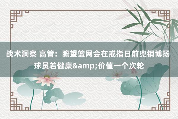 战术洞察 高管：瞻望篮网会在戒指日前兜销博扬 球员若健康&价值一个次轮