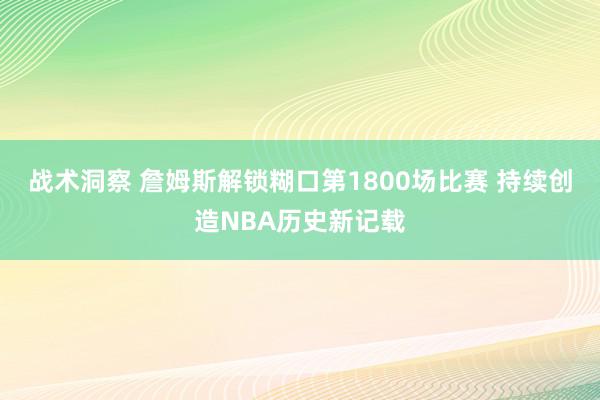 战术洞察 詹姆斯解锁糊口第1800场比赛 持续创造NBA历史新记载