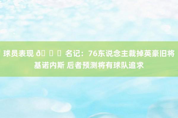 球员表现 👀名记：76东说念主裁掉英豪旧将基诺内斯 后者预测将有球队追求