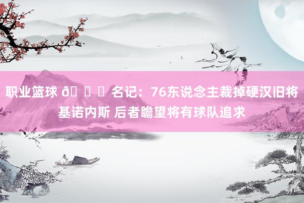 职业篮球 👀名记：76东说念主裁掉硬汉旧将基诺内斯 后者瞻望将有球队追求