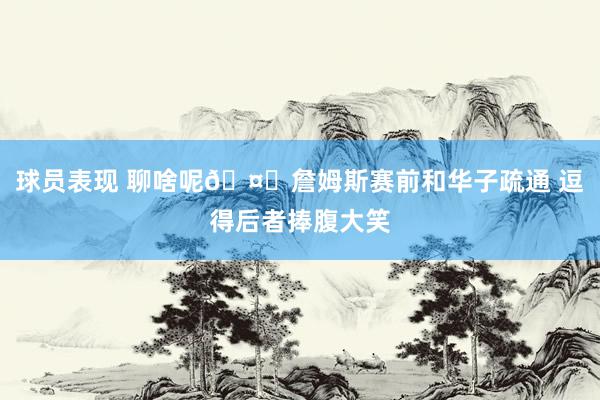 球员表现 聊啥呢🤔詹姆斯赛前和华子疏通 逗得后者捧腹大笑