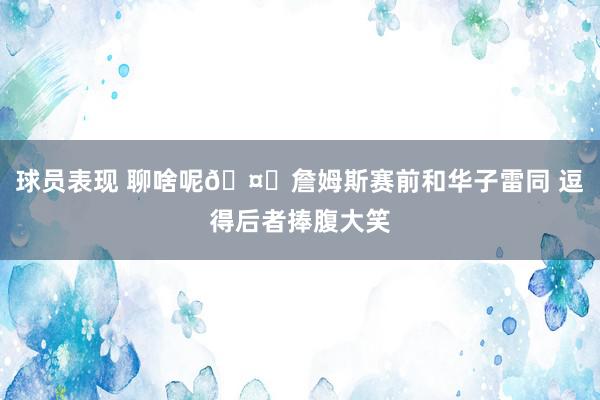 球员表现 聊啥呢🤔詹姆斯赛前和华子雷同 逗得后者捧腹大笑