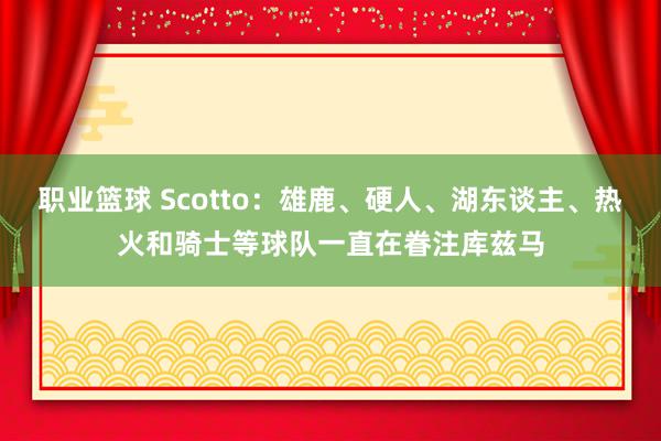 职业篮球 Scotto：雄鹿、硬人、湖东谈主、热火和骑士等球队一直在眷注库兹马