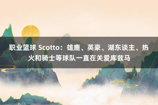 职业篮球 Scotto：雄鹿、英豪、湖东谈主、热火和骑士等球队一直在关爱库兹马