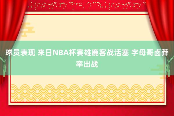 球员表现 来日NBA杯赛雄鹿客战活塞 字母哥卤莽率出战